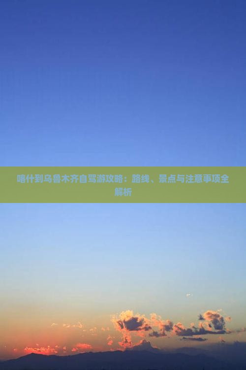 喀什到乌鲁木齐自驾游攻略：路线、景点与注意事项全解析