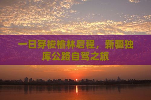 一日穿梭榆林启程，新疆独库公路自驾之旅