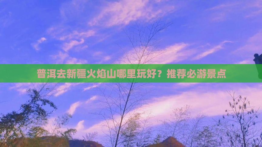 普洱去新疆火焰山哪里玩好？推荐必游景点