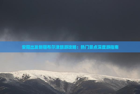 安阳出发新疆布尔津旅游攻略：热门景点深度游指南