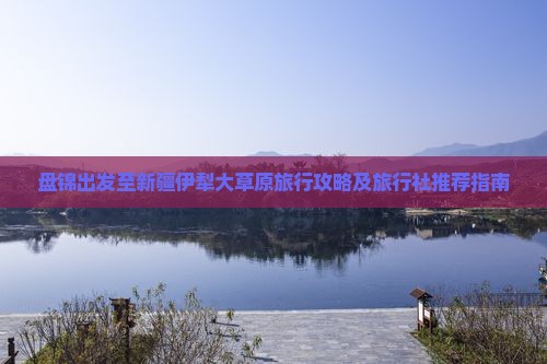 盘锦出发至新疆伊犁大草原旅行攻略及旅行社推荐指南