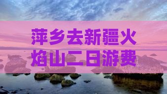 萍乡去新疆火焰山二日游费用及路线详情