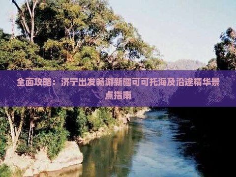 全面攻略：济宁出发畅游新疆可可托海及沿途精华景点指南
