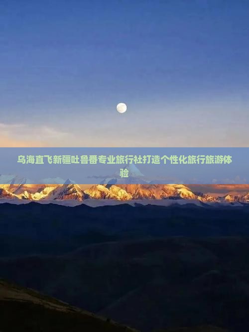 乌海直飞新疆吐鲁番专业旅行社打造个性化旅行旅游体验