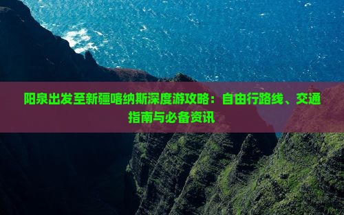 阳泉出发至新疆喀纳斯深度游攻略：自由行路线、交通指南与必备资讯