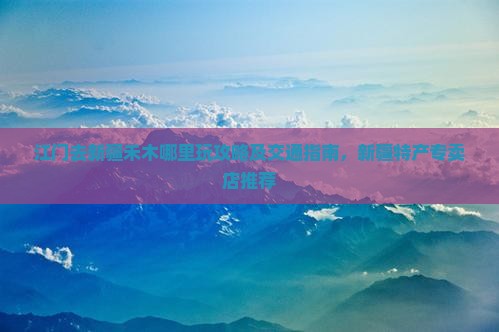 江门去新疆禾木哪里玩攻略及交通指南，新疆特产专卖店推荐