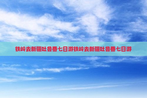 铁岭去新疆吐鲁番七日游