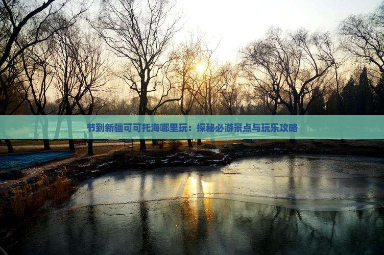 节到新疆可可托海哪里玩：探秘必游景点与玩乐攻略