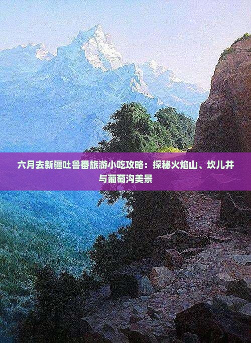 六月去新疆吐鲁番旅游小吃攻略：探秘火焰山、坎儿井与葡萄沟美景