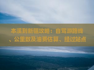 本溪到新疆攻略：自驾游路线、公里数及油费估算、经过站点