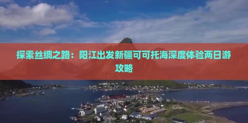 探索丝绸之路：阳江出发新疆可可托海深度体验两日游攻略