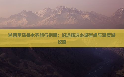 湘西至乌鲁木齐旅行指南：沿途精选必游景点与深度游攻略