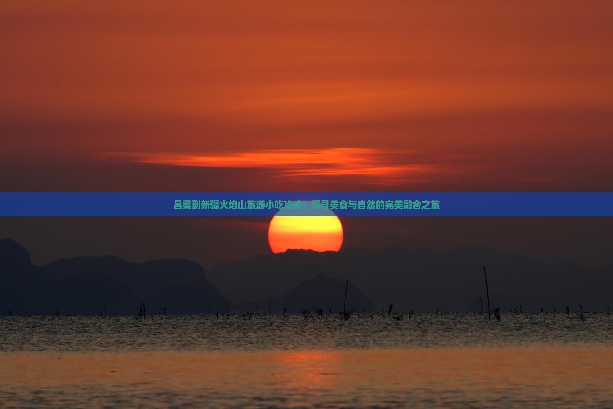 吕梁到新疆火焰山旅游小吃攻略：探寻美食与自然的完美融合之旅