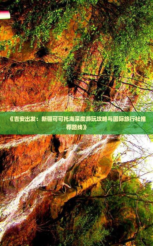 《吉安出发：新疆可可托海深度游玩攻略与国际旅行社推荐路线》