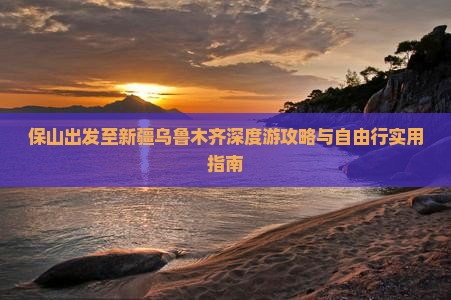 保山出发至新疆乌鲁木齐深度游攻略与自由行实用指南