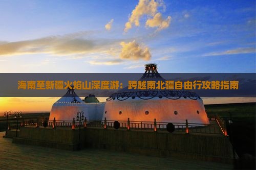 海南至新疆火焰山深度游：跨越南北疆自由行攻略指南