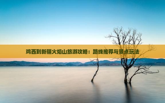 鸡西到新疆火焰山旅游攻略：路线推荐与景点玩法