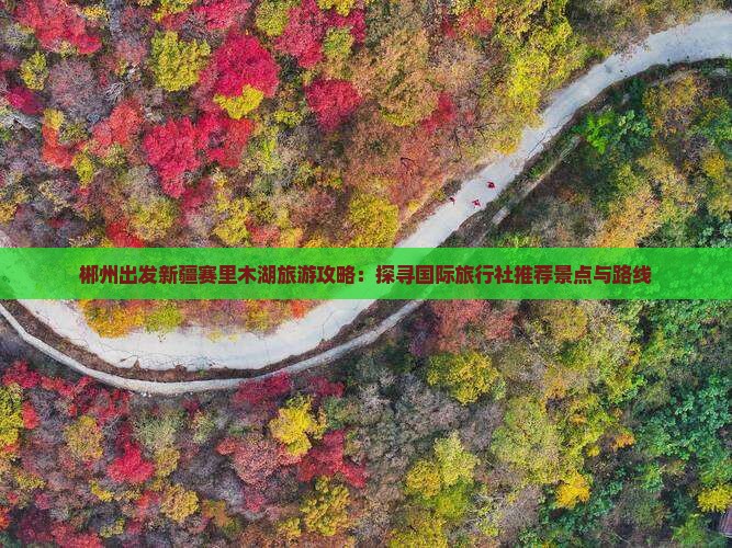 郴州出发新疆赛里木湖旅游攻略：探寻国际旅行社推荐景点与路线