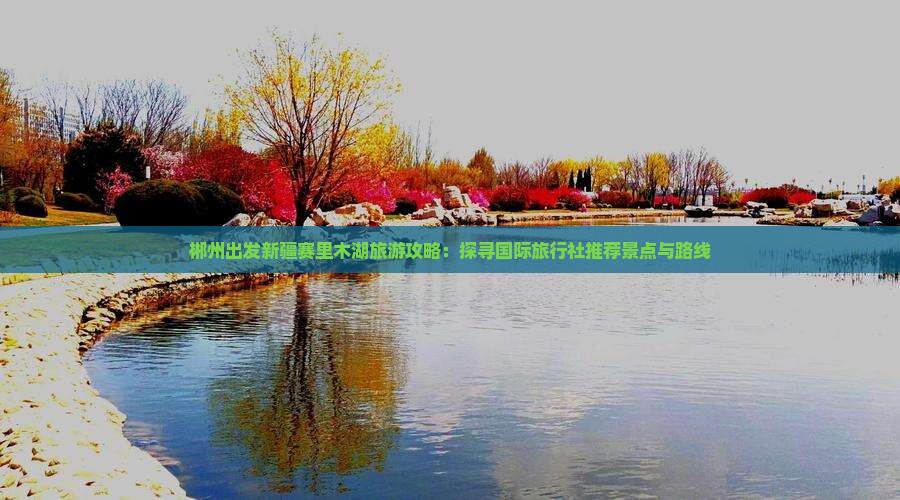 郴州出发新疆赛里木湖旅游攻略：探寻国际旅行社推荐景点与路线