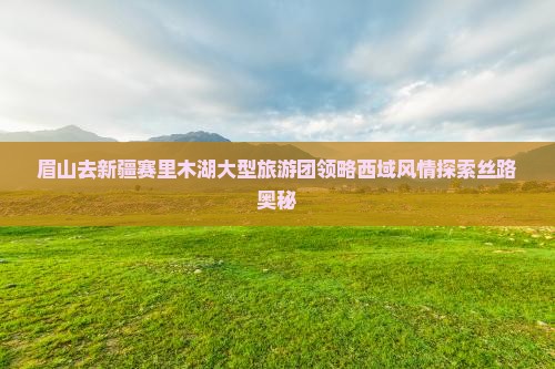 眉山去新疆赛里木湖大型旅游团领略西域风情探索丝路奥秘