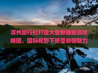 滨州旅行社打造大型新疆旅游攻略团，国际视野下感受新疆魅力