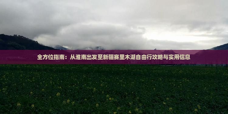 全方位指南：从淮南出发至新疆赛里木湖自由行攻略与实用信息