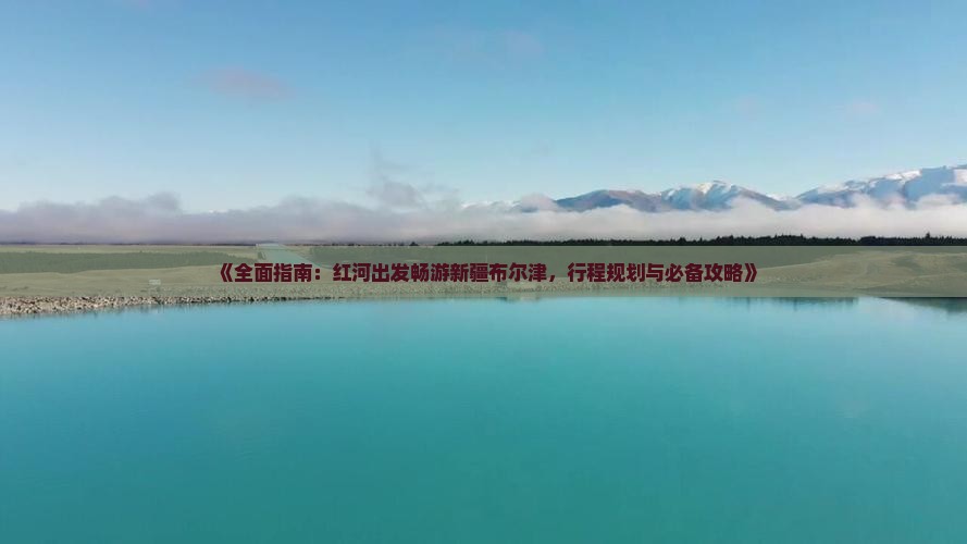 《全面指南：红河出发畅游新疆布尔津，行程规划与必备攻略》