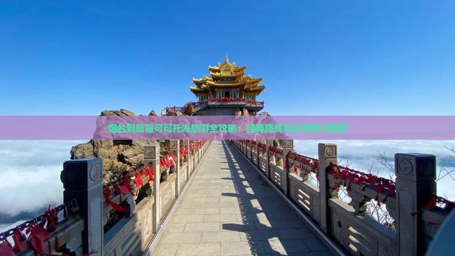 烟台到新疆可可托海旅游全攻略：经典路线与必游景点推荐