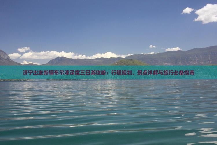 济宁出发新疆布尔津深度三日游攻略：行程规划、景点详解与旅行必备指南