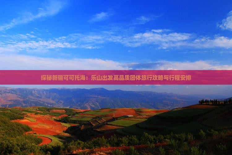 探秘新疆可可托海：乐山出发高品质团体旅行攻略与行程安排