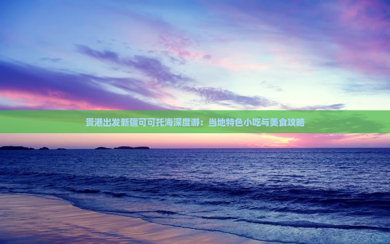 贵港出发新疆可可托海深度游：当地特色小吃与美食攻略