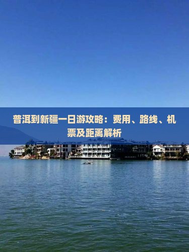 普洱到新疆一日游攻略：费用、路线、机票及距离解析