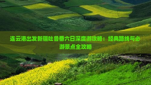 连云港出发新疆吐鲁番六日深度游攻略：经典路线与必游景点全攻略