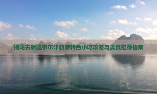 揭阳去新疆布尔津旅游特色小吃攻略与美食推荐指南