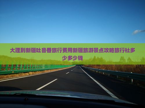 大理到新疆吐鲁番旅行费用新疆旅游景点攻略旅行社多少多少钱