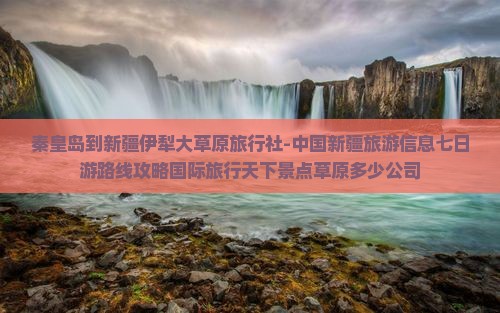 秦皇岛到新疆伊犁大草原旅行社-中国新疆旅游信息七日游路线攻略国际旅行天下景点草原多少公司