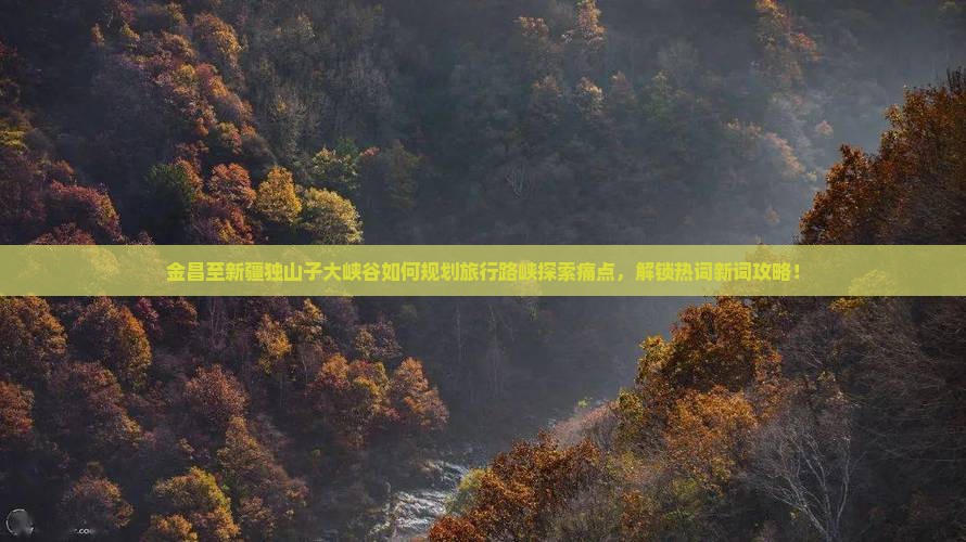 金昌至新疆独山子大峡谷如何规划旅行路峡探索痛点，解锁热词新词攻略！