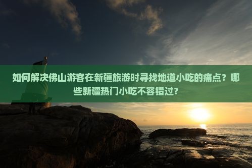 如何解决佛山游客在新疆旅游时寻找地道小吃的痛点？哪些新疆热门小吃不容错过？