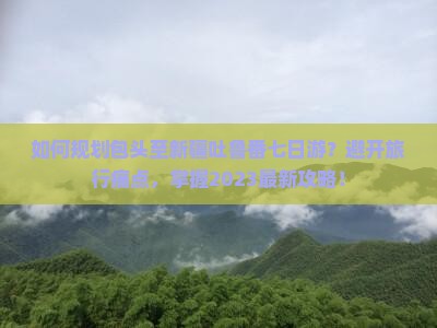 如何规划包头至新疆吐鲁番七日游？避开旅行痛点，掌握2023最新攻略！