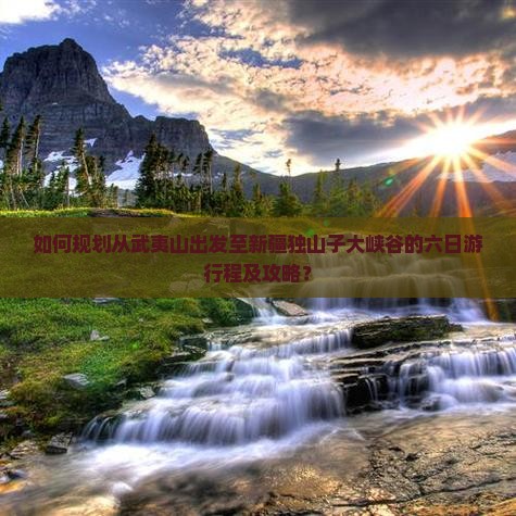 如何规划从武夷山出发至新疆独山子大峡谷的六日游行程及攻略？