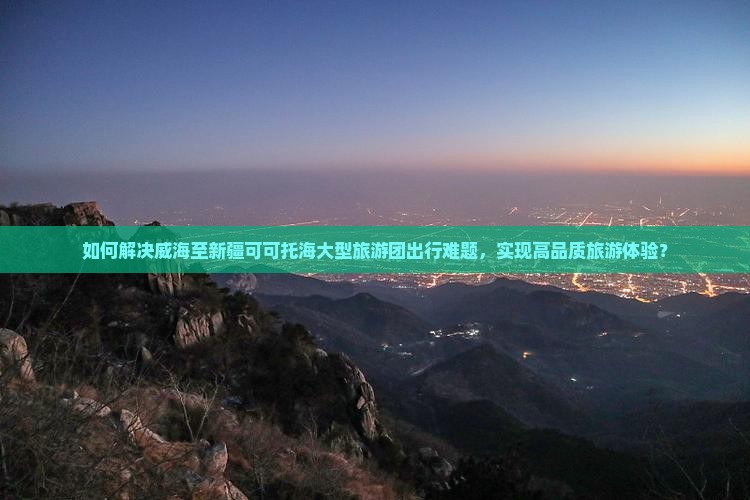 如何解决威海至新疆可可托海大型旅游团出行难题，实现高品质旅游体验？