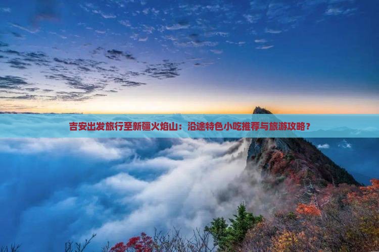 吉安出发旅行至新疆火焰山：沿途特色小吃推荐与旅游攻略？