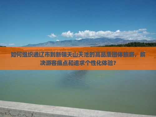 如何组织通辽市到新疆天山天池的高品质团体旅游，解决游客痛点和追求个性化体验？