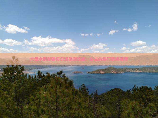 六盘水到新疆布尔津旅游攻略：必去的热门景点推荐