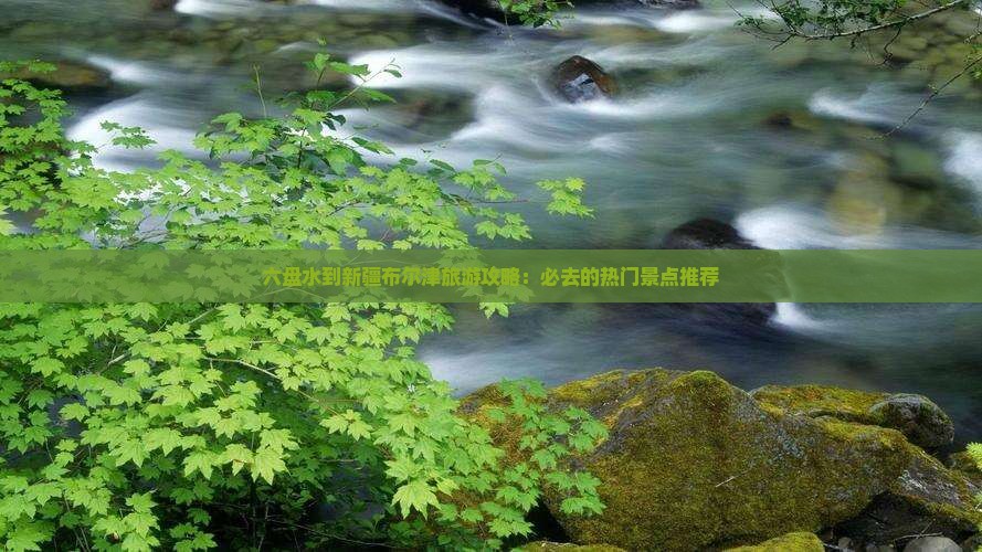 六盘水到新疆布尔津旅游攻略：必去的热门景点推荐