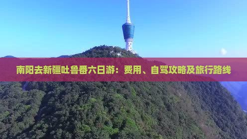南阳去新疆吐鲁番六日游：费用、自驾攻略及旅行路线