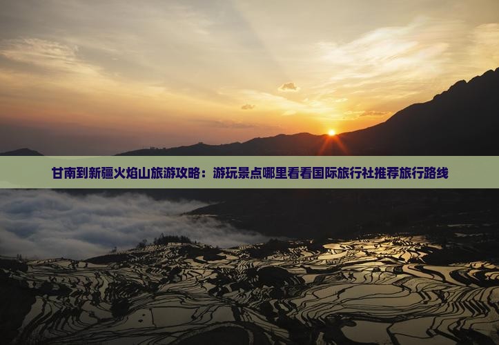 甘南到新疆火焰山旅游攻略：游玩景点哪里看看国际旅行社推荐旅行路线
