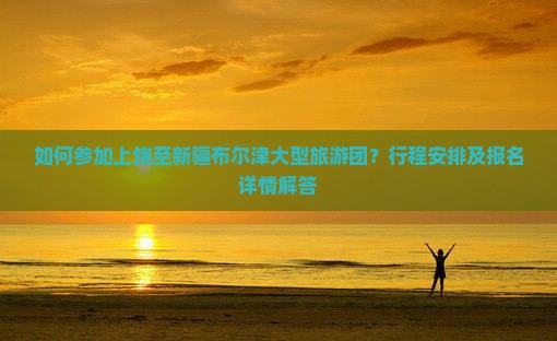 如何参加上饶至新疆布尔津大型旅游团？行程安排及报名详情解答