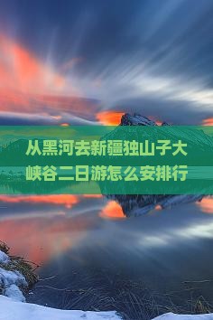 从黑河去新疆独山子大峡谷二日游怎么安排行程？需要准备什么？沿途有哪些景点推荐？