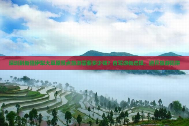 深圳到新疆伊犁大草原景点旅游需要多少钱？自驾游新选择，避开旅游陷阱